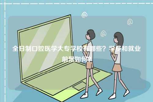 全日制口腔医学大专学校有哪些？学费和就业前景如何？-图1