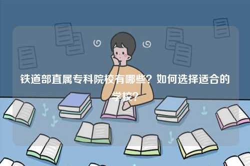 铁道部直属专科院校有哪些？如何选择适合的学校？-图1