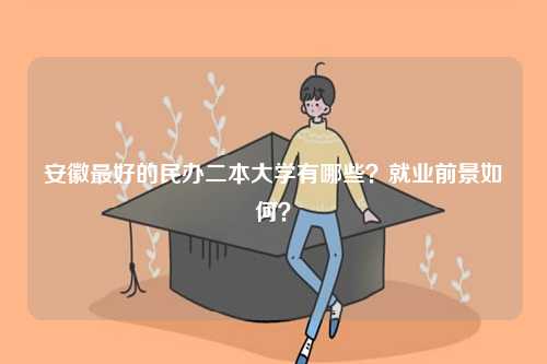 安徽最好的民办二本大学有哪些？就业前景如何？-图1